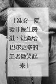 淮安一院援非医生房进：让桑给巴尔更多的患者微笑起来